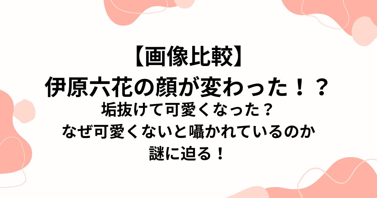【画像比較】 伊原六花の顔が変わった！？